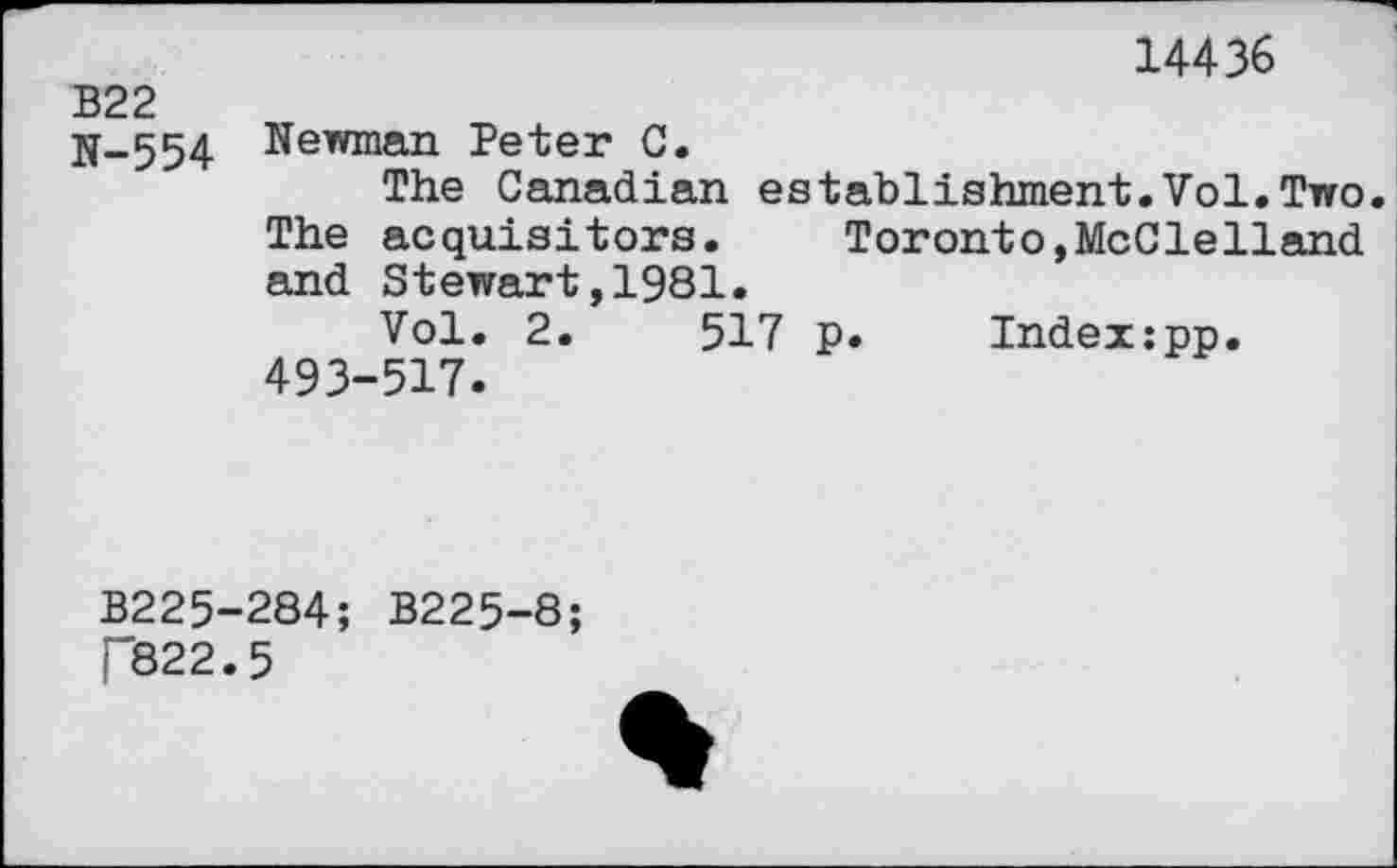 ﻿14436
В22
N-554 Newman Peter C.
The Canadian establishment.Vol.Two The acquisitors. Toronto,McClelland and Stewart,1981.
Vol. 2.	517 p. Index:pp.
493-517.
B225-284; B225-8;
[“822.5